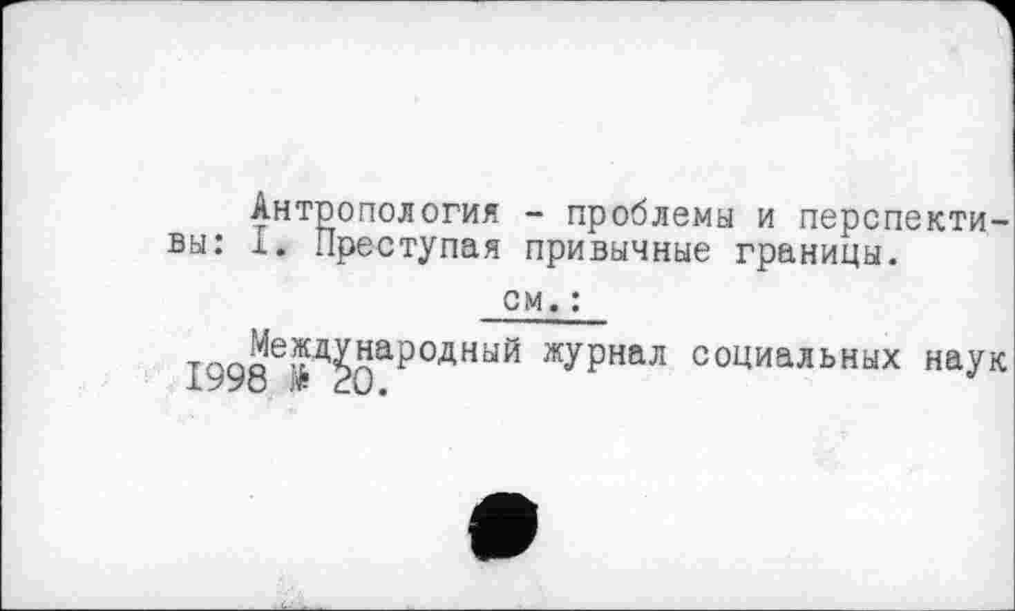 ﻿Антропология - проблемы и перспективы: 1. Преступая привычные границы.
см. :
І998Є’^0арОДНЬ1Й журнал со^иальных наук